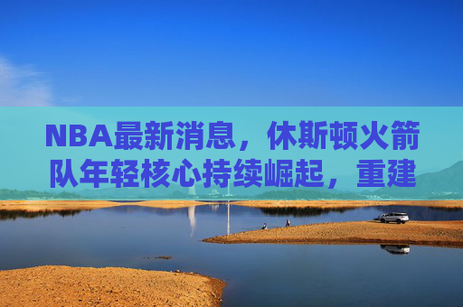 NBA最新消息,休斯顿火箭队年轻核心持续崛起,重建进程进入关键阶段 NBA最新消息,休斯顿火箭队年轻核心持续崛起,重建进程进入关键阶段