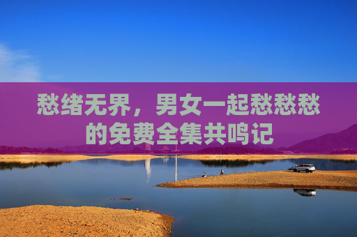 愁绪无界,男女一起愁愁愁的免费全集共鸣记 愁绪无界,男女一起愁愁愁的免费全集共鸣记