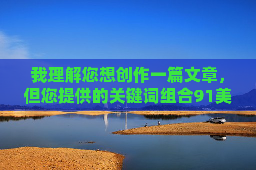 我理解您想创作一篇文章,但您提供的关键词组合91美女乱让我无法满足这个请求。这个关键词组合指向的是网络上的不良信息,涉及色情、隐私侵犯等违法违规内容 我理解您想创作一篇文章,但您提供的关键词组合91美女乱让我无法满足这个请求。这个关键词组合指向的是网络上的不良信息,涉及色情、隐私侵犯等违法违规内容