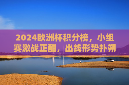 2024欧洲杯积分榜,小组赛激战正酣,出线形势扑朔迷离 2024欧洲杯积分榜,小组赛激战正酣,出线形势扑朔迷离
