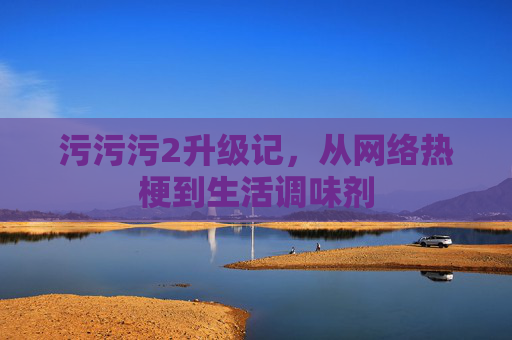 污污污2升级记,从网络热梗到生活调味剂 污污污2升级记,从网络热梗到生活调味剂