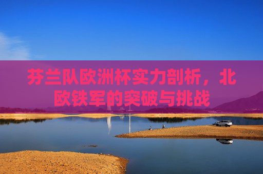 芬兰队欧洲杯实力剖析,北欧铁军的突破与挑战 芬兰队欧洲杯实力剖析,北欧铁军的突破与挑战