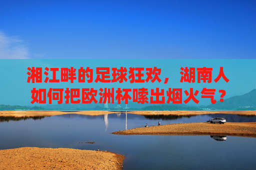 湘江畔的足球狂欢,湖南人如何把欧洲杯嗦出烟火气? 湘江畔的足球狂欢,湖南人如何把欧洲杯嗦出烟火气?