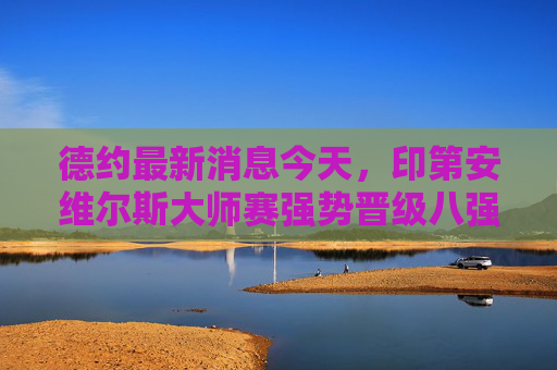德约最新消息今天,印第安维尔斯大师赛强势晋级八强,状态复苏引期待 德约最新消息今天,印第安维尔斯大师赛强势晋级八强,状态复苏引期待