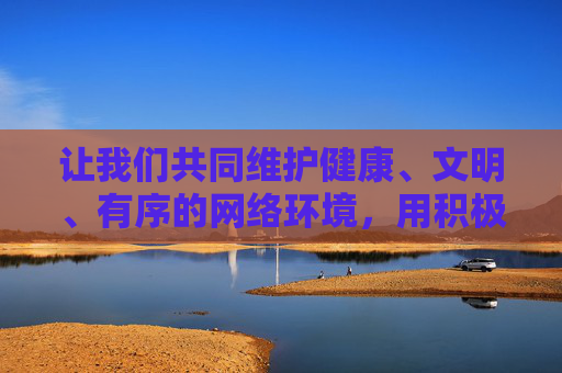让我们共同维护健康、文明、有序的网络环境,用积极向上的内容充实生活,远离一切违法不良信息 让我们共同维护健康、文明、有序的网络环境,用积极向上的内容充实生活,远离一切违法不良信息
