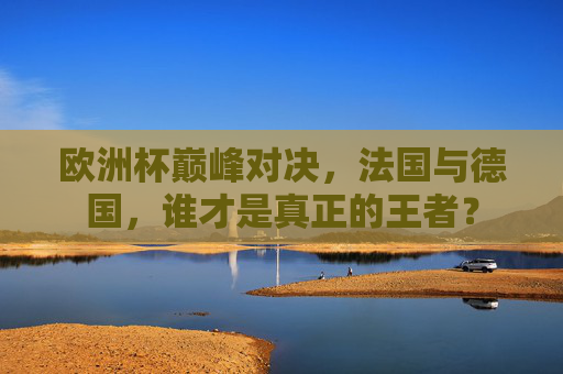 欧洲杯巅峰对决,法国与德国,谁才是真正的王者? 欧洲杯巅峰对决,法国与德国,谁才是真正的王者?