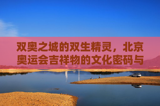 双奥之城的双生精灵,北京奥运会吉祥物的文化密码与时代回响 双奥之城的双生精灵,北京奥运会吉祥物的文化密码与时代回响