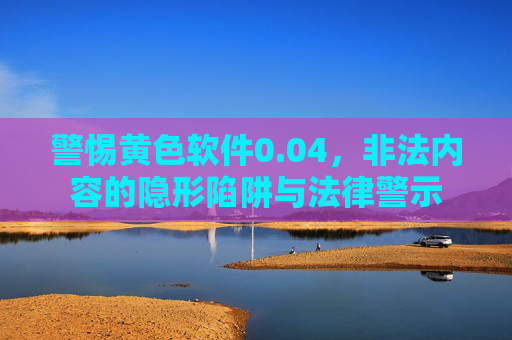 警惕黄色软件0.04,非法内容的隐形陷阱与法律警示 警惕黄色软件0.04,非法内容的隐形陷阱与法律警示