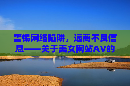 警惕网络陷阱,远离不良信息——关于美女网站AV的警示 警惕网络陷阱,远离不良信息——关于美女网站AV的警示