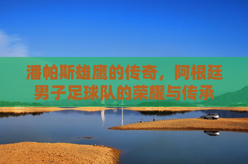 潘帕斯雄鹰的传奇,阿根廷男子足球队的荣耀与传承 潘帕斯雄鹰的传奇,阿根廷男子足球队的荣耀与传承