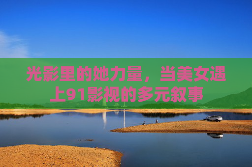 光影里的她力量,当美女遇上91影视的多元叙事 光影里的她力量,当美女遇上91影视的多元叙事