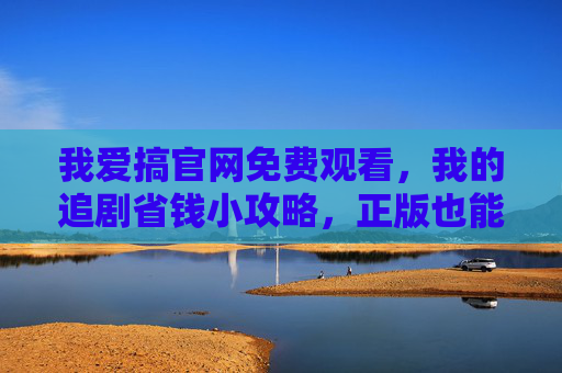 我爱搞官网免费观看，我的追剧省钱小攻略，正版也能薅羊毛