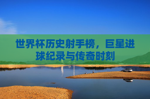 世界杯历史射手榜，巨星进球纪录与传奇时刻