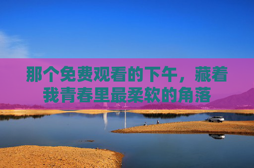 那个免费观看的下午,藏着我青春里最柔软的角落 那个免费观看的下午,藏着我青春里最柔软的角落