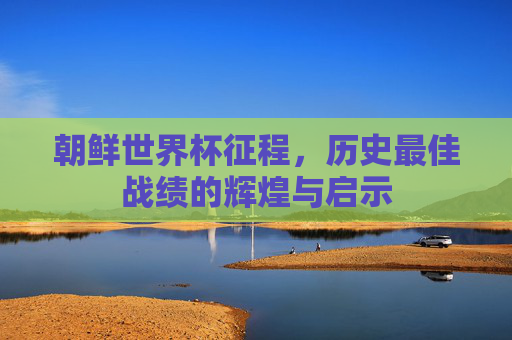 朝鲜世界杯征程，历史最佳战绩的辉煌与启示