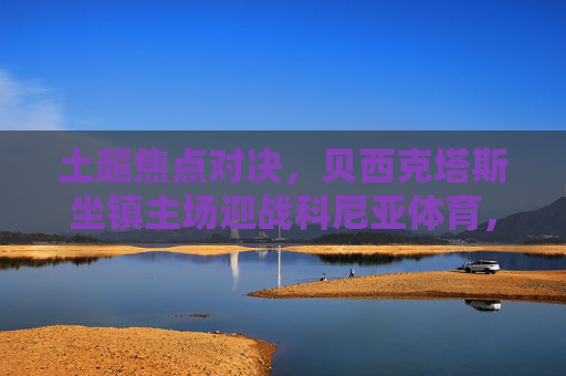 土超焦点对决,贝西克塔斯坐镇主场迎战科尼亚体育,豪门火力能否打破僵局? 土超焦点对决,贝西克塔斯坐镇主场迎战科尼亚体育,豪门火力能否打破僵局?