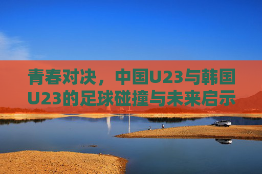 青春对决,中国U23与韩国U23的足球碰撞与未来启示 青春对决,中国U23与韩国U23的足球碰撞与未来启示