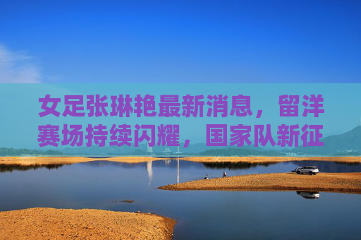 女足张琳艳最新消息，留洋赛场持续闪耀，国家队新征程蓄势待发