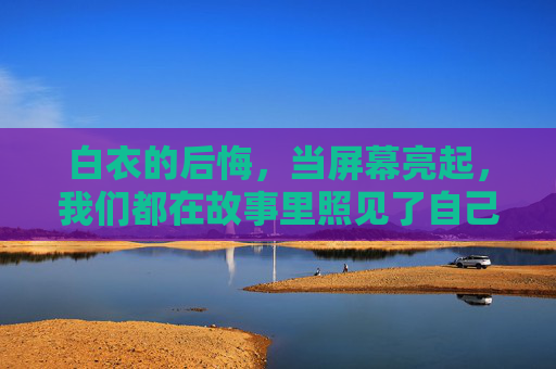 白衣的后悔，当屏幕亮起，我们都在故事里照见了自己的遗憾