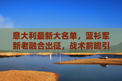 意大利最新大名单,蓝衫军新老融合出征,战术前瞻引关注 意大利最新大名单,蓝衫军新老融合出征,战术前瞻引关注