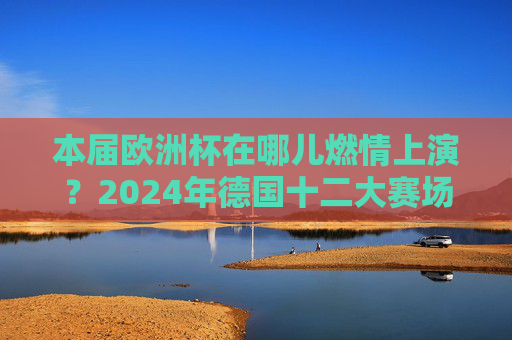 本届欧洲杯在哪儿燃情上演？2024年德国十二大赛场巡礼