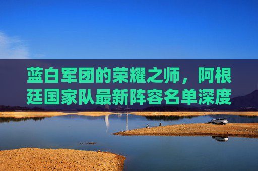 蓝白军团的荣耀之师,阿根廷国家队最新阵容名单深度解析 蓝白军团的荣耀之师,阿根廷国家队最新阵容名单深度解析