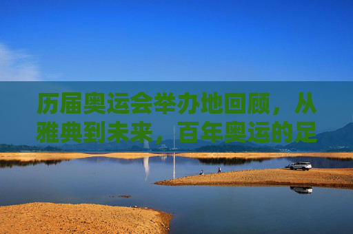 历届奥运会举办地回顾,从雅典到未来,百年奥运的足迹 历届奥运会举办地回顾,从雅典到未来,百年奥运的足迹