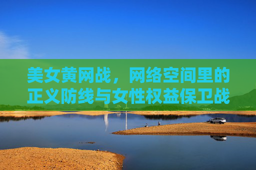 美女黄网战,网络空间里的正义防线与女性权益保卫战 美女黄网战,网络空间里的正义防线与女性权益保卫战