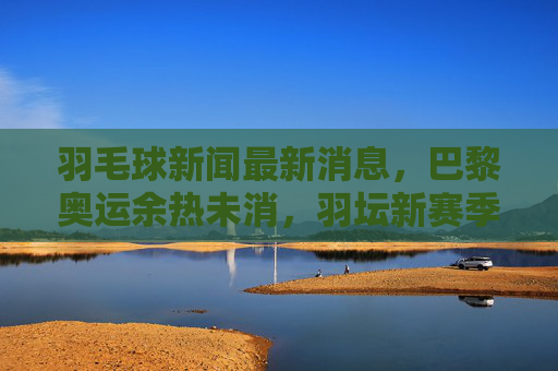 羽毛球新闻最新消息,巴黎奥运余热未消,羽坛新赛季赛事密集,名将动向引关注 羽毛球新闻最新消息,巴黎奥运余热未消,羽坛新赛季赛事密集,名将动向引关注