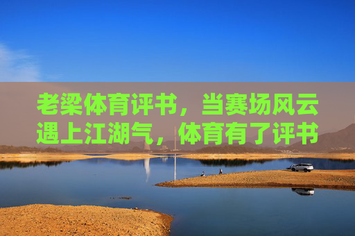 老梁体育评书,当赛场风云遇上江湖气,体育有了评书的魂 老梁体育评书,当赛场风云遇上江湖气,体育有了评书的魂