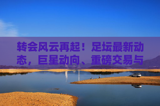 转会风云再起!足坛最新动态,巨星动向、重磅交易与未来猜想 转会风云再起!足坛最新动态,巨星动向、重磅交易与未来猜想