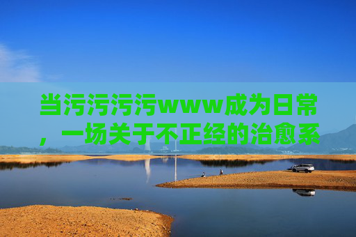 当污污污污www成为日常，一场关于不正经的治愈系狂欢