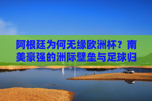 阿根廷为何无缘欧洲杯?南美豪强的洲际壁垒与足球归属 阿根廷为何无缘欧洲杯?南美豪强的洲际壁垒与足球归属