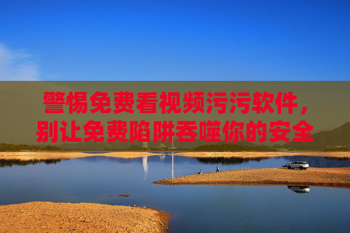 警惕免费看视频污污软件,别让免费陷阱吞噬你的安全与底线 警惕免费看视频污污软件,别让免费陷阱吞噬你的安全与底线