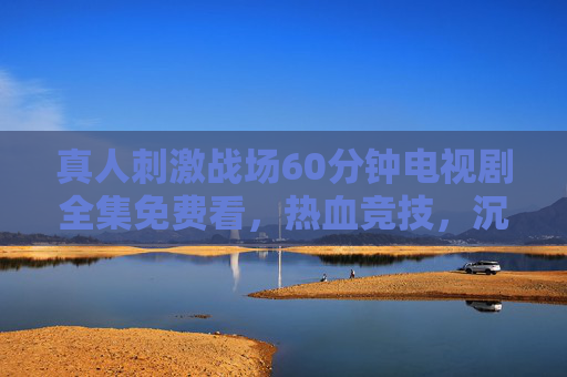真人刺激战场60分钟电视剧全集免费看，热血竞技，沉浸式体验引爆肾上腺素！