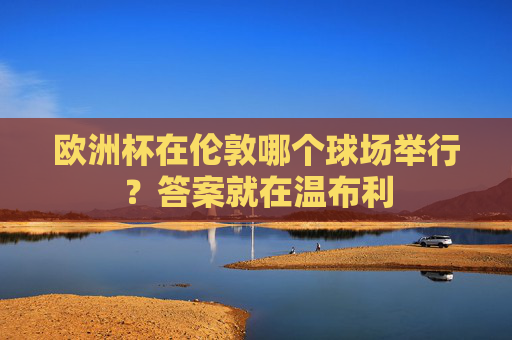 欧洲杯在伦敦哪个球场举行?答案就在温布利 欧洲杯在伦敦哪个球场举行?答案就在温布利