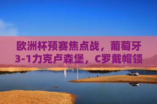 欧洲杯预赛焦点战,葡萄牙3-1力克卢森堡,C罗戴帽领跑射手榜 欧洲杯预赛焦点战,葡萄牙3-1力克卢森堡,C罗戴帽领跑射手榜