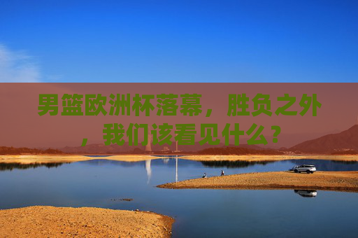男篮欧洲杯落幕,胜负之外,我们该看见什么? 男篮欧洲杯落幕,胜负之外,我们该看见什么?