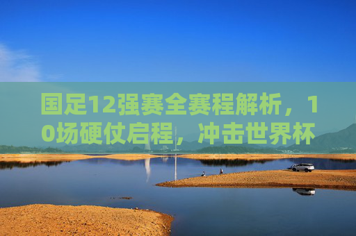 国足12强赛全赛程解析,10场硬仗启程,冲击世界杯梦想再出发 国足12强赛全赛程解析,10场硬仗启程,冲击世界杯梦想再出发