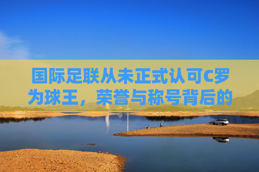 国际足联从未正式认可C罗为球王,荣誉与称号背后的标准争议 国际足联从未正式认可C罗为球王,荣誉与称号背后的标准争议