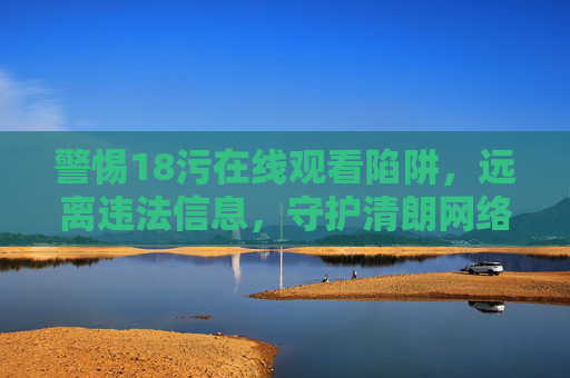 警惕18污在线观看陷阱,远离违法信息,守护清朗网络 警惕18污在线观看陷阱,远离违法信息,守护清朗网络