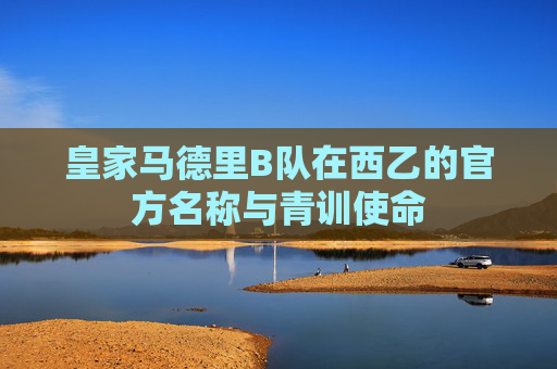 皇家马德里B队在西乙的官方名称与青训使命 皇家马德里B队在西乙的官方名称与青训使命