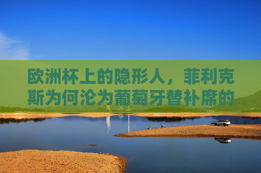 欧洲杯上的隐形人，菲利克斯为何沦为葡萄牙替补席的谜题？