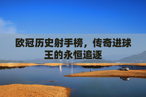 欧冠历史射手榜,传奇进球王的永恒追逐 欧冠历史射手榜,传奇进球王的永恒追逐