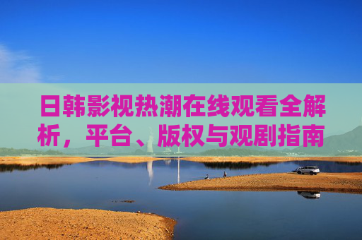 日韩影视热潮在线观看全解析，平台、版权与观剧指南