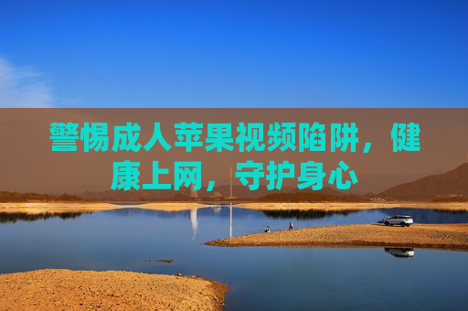 警惕成人苹果视频陷阱,健康上网,守护身心 警惕成人苹果视频陷阱,健康上网,守护身心