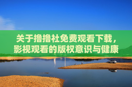 关于撸撸社免费观看下载,影视观看的版权意识与健康观影指南 关于撸撸社免费观看下载,影视观看的版权意识与健康观影指南