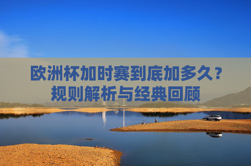 欧洲杯加时赛到底加多久?规则解析与经典回顾 欧洲杯加时赛到底加多久?规则解析与经典回顾