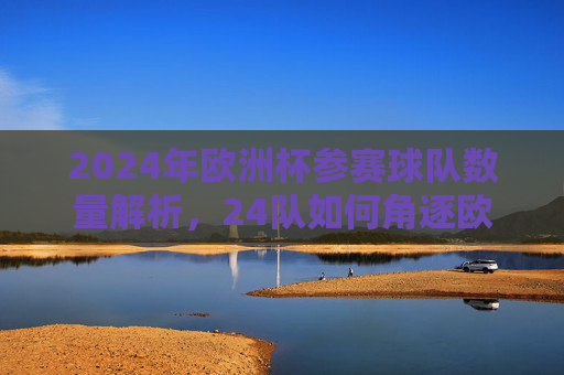 2024年欧洲杯参赛球队数量解析,24队如何角逐欧洲之巅 2024年欧洲杯参赛球队数量解析,24队如何角逐欧洲之巅