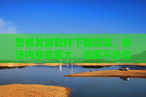警惕黄游软件下载陷阱,非法内容危害大,远离不良信息护身心 警惕黄游软件下载陷阱,非法内容危害大,远离不良信息护身心